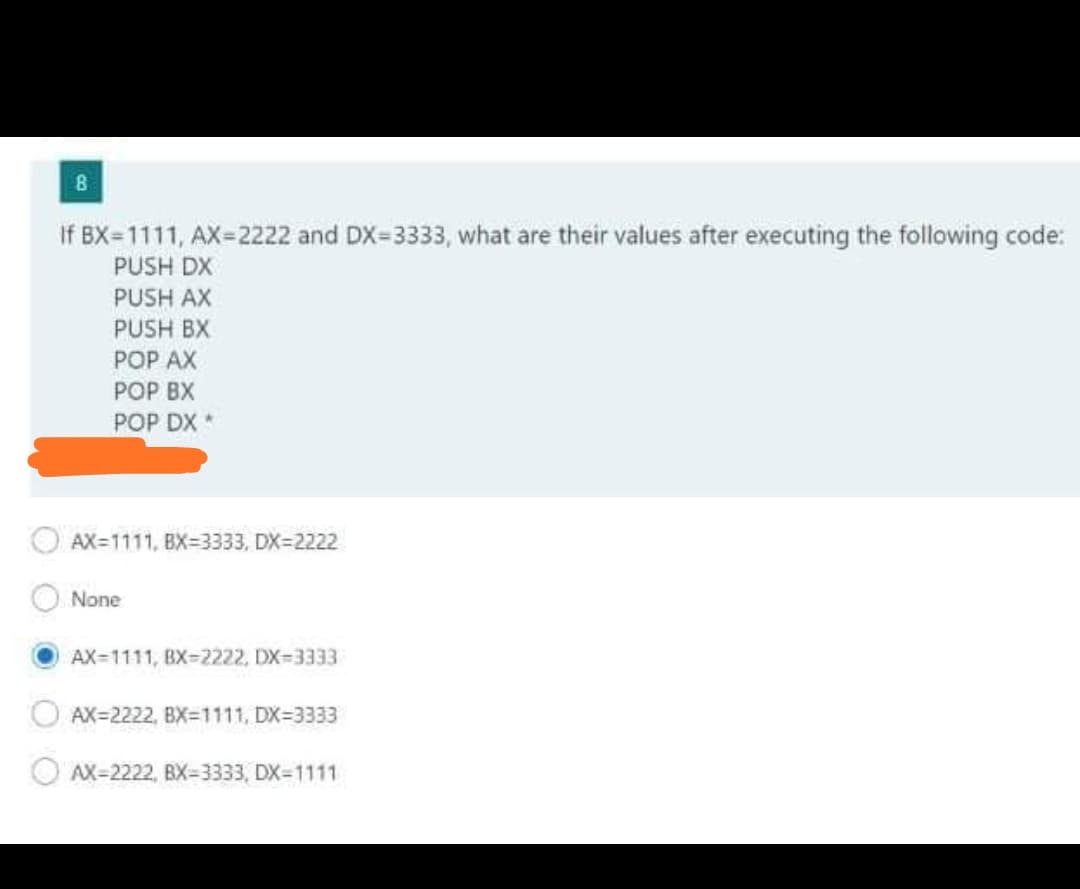 If BX=1111, AX=2222 and DX=3333, what are their values after executing the following code:
PUSH DX
PUSH AX
PUSH BX
РOP АX
РОР ВХ
РОP DX *
AX=1111, BX=3333, DX=2222
None
AX=1111, BX=2222, DX=3333
O AX=2222, BX=1111, DX=3333
OAX-2222, BX=3333, DX-1111
