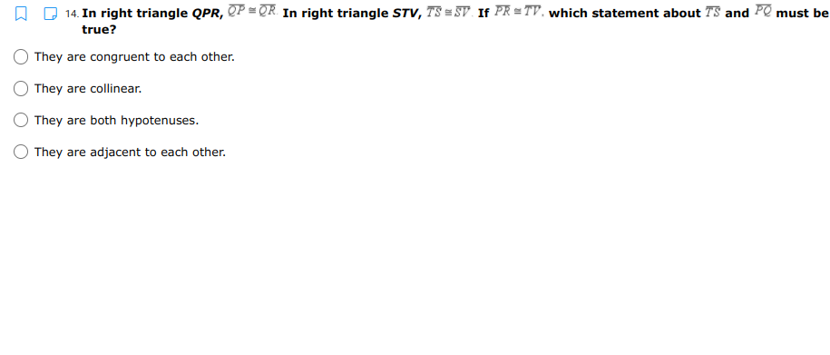 14. In right triangle QPR, QP = QR. In right triangle STV, TS = SV. If PR = TV, which statement about TS and PO must be
true?
They are congruent to each other.
They are collinear.
They are both hypotenuses.
They are adjacent to each other.
