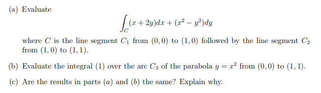 (a) Evaluate
(x + 2y)dx + (x² – y²)dy
where C is the line segment C1 from (0,0) to (1,0) followed by the line segment C2
from (1, 0) to (1, 1).
(b) Evaluate the integral (1) over the arc C3 of the parabola y = x² from (0,0) to (1, 1).
(c) Are the results in parts (a) and (b) the same? Explain why.
