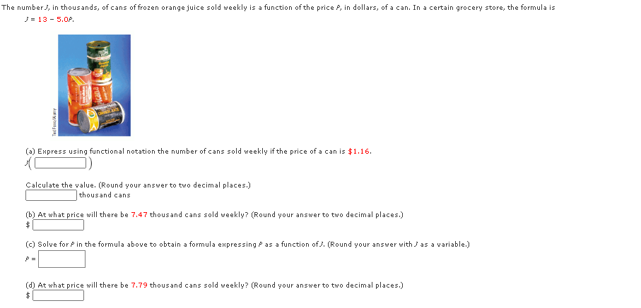 The numberJ, in thousands, of cans of frozen orange juice sold weekly is a function of the price P, in dollars, of a can. In a certain grocery store, the formula is
J= 13 - 5.0P.
(a) Express using functional notation the number of cans sold weekly if the price of a can is $1.16.
Calculate the value. (Round your answer to two decimal places.)
thousand cans
(b) At what price will there be 7.47 thousand cans sold weekly? (Round your answer to two decimal places.)
(c) Solve for P in the formula above to obtain a formula expressing P as a function of J. (Round your answer with J as a variable.)
P =
(d) At what price will there be 7.79 thousand cans sold weekly? (Round your answer to two decimal places.)
TecFaxs/Nay
