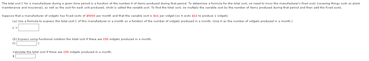 The total cost C for a manufacturer during a given time period is a function of the number N of items produced during that period. To determine a formula for the total cost, we need to know the manufacturer's fixed costs (covering things such as plant
maintenance and insurance), as well as the cost for each unit produced, which is called the variable cost. To find the total cost, we multiply the variable cost by the number of items produced during that period and then add the fixed costs.
Suppose that a manufacturer of widgets has fixed costs of $5000 per month and that the variable cost is $16 per widget (so it costs $16 to produce 1 widget).
(a) Use a formula to express the total cost C of this manufacturer in a month as a function of the number of widgets produced in a month. (Use N as the number of widgets produced in a month.)
C =
(b) Express using functional notation the total cost if there are 150 widgets produced in a month.
Calculate the total cost
there are 150 widgets produced in a month.
