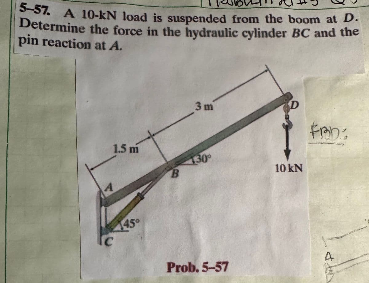 5-57. A 10-kN load is suspended from the boom at D.
Determine the force in the hydraulic cylinder BC and the
pin reaction at A.
1.5 m
A
445°
C
B
3 m
130⁰
Prob. 5-57
D
10 kN
FRD: