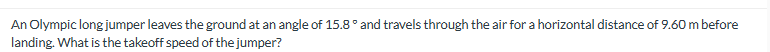 An Olympic long jumper leaves the ground at an angle of 15.8° and travels through the air for a horizontal distance of 9.60 m before
landing. What is the takeoff speed of the jumper?