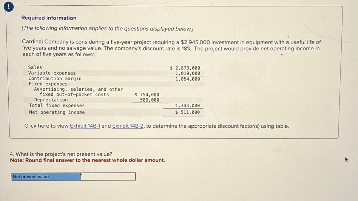 !
Required information
[The following information applies to the questions displayed below.]
Cardinal Company is considering a five-year project requiring a $2,945,000 investment in equipment with a useful life of
five years and no salvage value. The company's discount rate is 18%. The project would provide net operating income in
each of five years as follows:
Sales
Variable expenses
Contribution margin
Advertising, salaries, and other
Fixed expenses:
fixed out-of-pocket costs
Depreciation
Total fixed expenses
$ 2,873,000
1,019,000
1,854,000
$ 754,000
589,000
1,343,000
$ 511,000
Net operating income
Click here to view Exhibit 14B-1 and Exhibit 14B-2, to determine the appropriate discount factor(s) using table.
4. What is the project's net present value?
Note: Round final answer to the nearest whole dollar amount.
Net present value