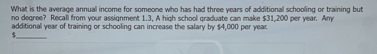 What is the average annual income for someone who has had three years of additional schooling or training but
no degree? Recall from your assignment 1.3, A high school graduate can make $31,200 per year. Any
additional year of training or schooling can increase the salary by $4,000 per year.
$