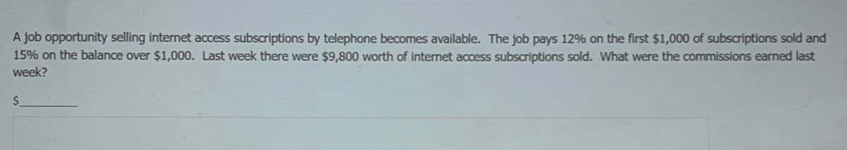 A job opportunity selling internet access subscriptions by telephone becomes available. The job pays 12% on the first $1,000 of subscriptions sold and
15% on the balance over $1,000. Last week there were $9,800 worth of internet access subscriptions sold. What were the commissions earned last
week?
$