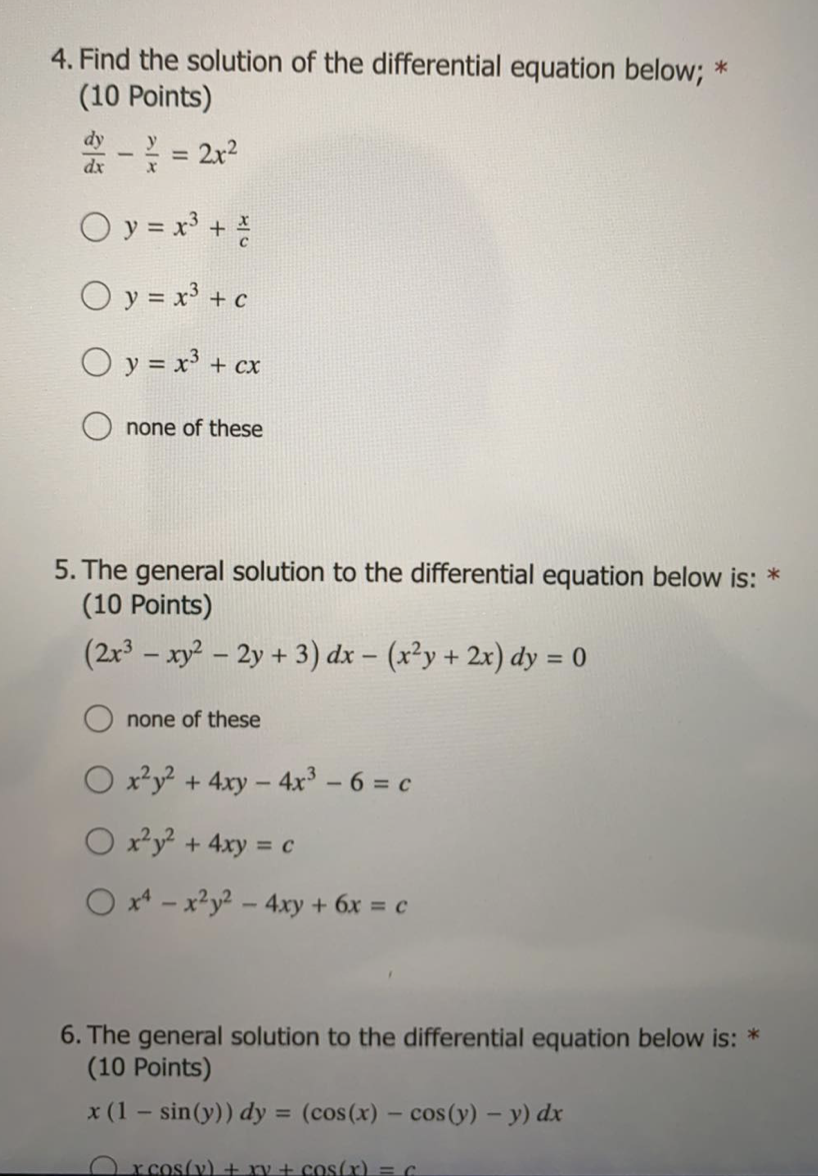 4. Find the solution of the differential equation below; *
(10 Points)
dy
dx
y
%D
2x2
O y = x +
O y = x³ + c
O y = x³ + cx
none of these
5. The general solution to the differential equation below is: *
(10 Points)
(2x - xy? – 2y + 3) dx – (x²y + 2x) dy = 0
none of these
O x*y + 4xy - 4x – 6 = c
O xy + 4xy = c
O x* - x²y² – 4xy + 6x = c
6. The general solution to the differential equation below is: *
(10 Points)
x (1 – sin(y)) dy = (cos(x) – cos(y) – y) dx
%3D
O rcos(v) + ry + cos(x) = C
