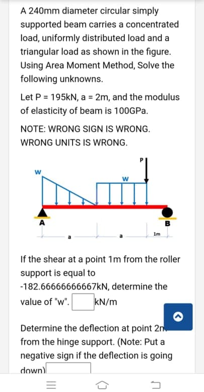 A 240mm diameter circular simply
supported beam carries a concentrated
load, uniformly distributed load and a
triangular load as shown in the figure.
Using Area Moment Method, Solve the
following unknowns.
Let P = 195KN, a = 2m, and the modulus
of elasticity of beam is 100GPA.
NOTE: WRONG SIGN IS WRONG.
WRONG UNITS IS WRONG.
w
w
B
Im
If the shear at a point 1m from the roller
support is equal to
-182.66666666667KN, determine the
value of "w".
kN/m
Determine the deflection at point 2n
from the hinge support. (Note: Put a
negative sign if the deflection is going
down)
III
