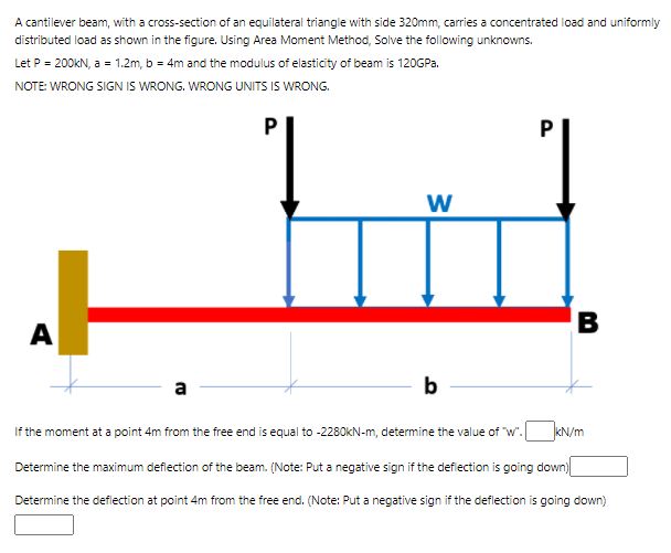 A cantilever beam, with a cross-section of an equilateral triangle with side 320mm, carries a concentrated load and uniformly
distributed load as shown in the figure. Using Area Moment Method, Solve the following unknowns.
Let P = 200KN, a = 1.2m, b = 4m and the modulus of elasticity of beam is 120GP..
NOTE: WRONG SIGN IS WRONG. WRONG UNITS IS WRONG.
B
A
a
b
If the moment at a point 4m from the free end is equal to -2280KN-m, determine the value of "w".
kN/m
Determine the maximum defiection of the beam. (Note: Put a negative sign if the defiection is going down|
Determine the deflection at point 4m from the free end. (Note: Put a negative sign if the deflection is going down)
