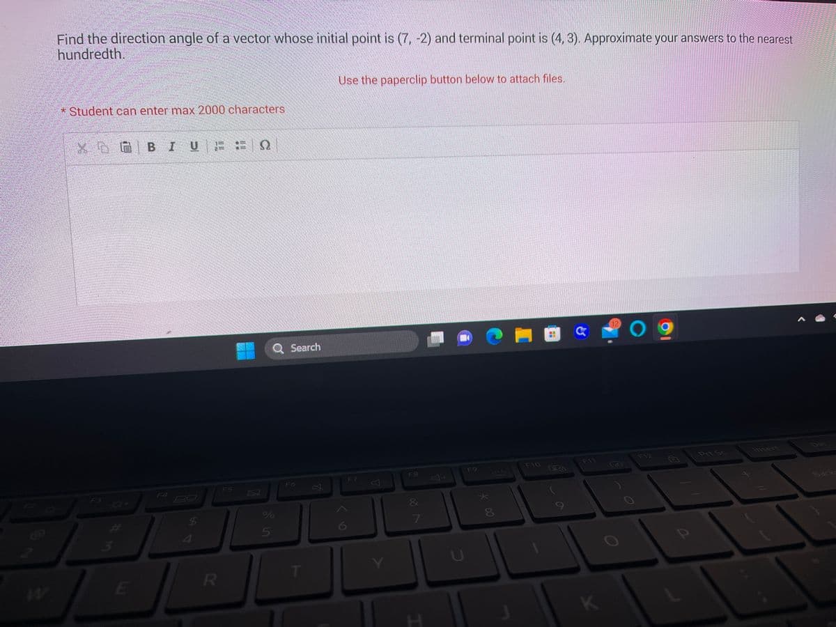 Find the direction angle of a vector whose initial point is (7, -2) and terminal point is (4, 3). Approximate your answers to the nearest
hundredth.
* Student can enter max 2000 characters
کی دیر
F3
GBIUE É Q
F4
$
E
JL
R
F5
И
Q Search
%
5
F6
T
Use the paperclip button below to attach files.
F7
F8
7
T
U
F9
★
* CO
p
F10
Pa
F11
K
(12)
O
F12
Prt Sc
Insert
Del