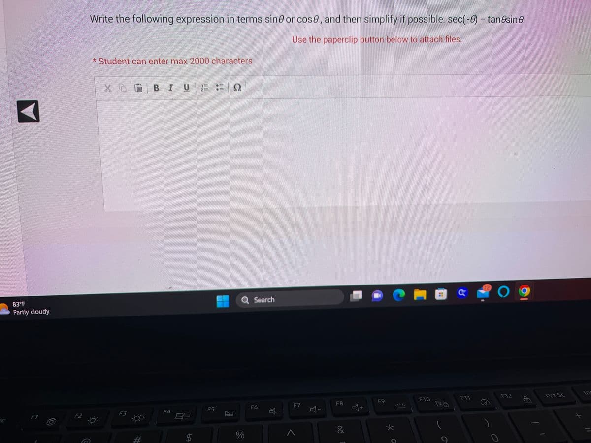 A
83°F
Partly cloudy
F1
F2
Write the following expression in terms sine or cose, and then simplify if possible. sec(-0) - tanəsinə
Use the paperclip button below to attach files.
G
* Student can enter max 2000 characters
XÒG BIUEEQ
F3
F4
LA
$
F5
Q Search
%
F6
☆
F7
Y
F8
&
J00
J+
Y
F9
CHEG
жо
€1
F10
26
F11
12
09
F12
Prt Sc
t
Ins