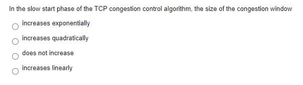 In the slow start phase of the TCP congestion control algorithm, the size of the congestion window
increases exponentially
increases quadratically
does not increase
increases linearly
