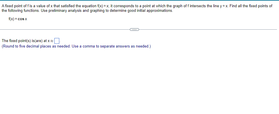 A fixed point of f is a value of x that satisfied the equation f(x) = x; it corresponds to a point at which the graph of f intersects the line y=x. Find all the fixed points of
the following functions. Use preliminary analysis and graphing to determine good initial approximations.
f(x) = cos x
C
The fixed point(s) is (are) at xx.
(Round to five decimal places as needed. Use a comma to separate answers as needed.)