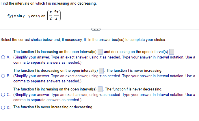 Find the intervals on which f is increasing and decreasing.
* 5x
2 2
f(y) = sin y - y cos y on
Select the correct choice below and, if necessary, fill in the answer box(es) to complete your choice.
The function f is increasing on the open interval(s)
O A. (Simplify your answer. Type an exact answer, using as needed. Type your answer in interval notation. Use a
comma to separate answers as needed.)
and decreasing on the open interval(s)
The function f is decreasing on the open interval(s). The function f is never increasing.
O B. (Simplify your answer. Type an exact answer, using a as needed. Type your answer in interval notation. Use a
comma to separate answers as needed.)
The function f is never decreasing.
The function f is increasing on the open interval(s)
OC. (Simplify your answer. Type an exact answer, using a as needed. Type your answer in interval notation. Use a
comma to separate answers as needed.)
O D. The function f is never increasing or decreasing.

