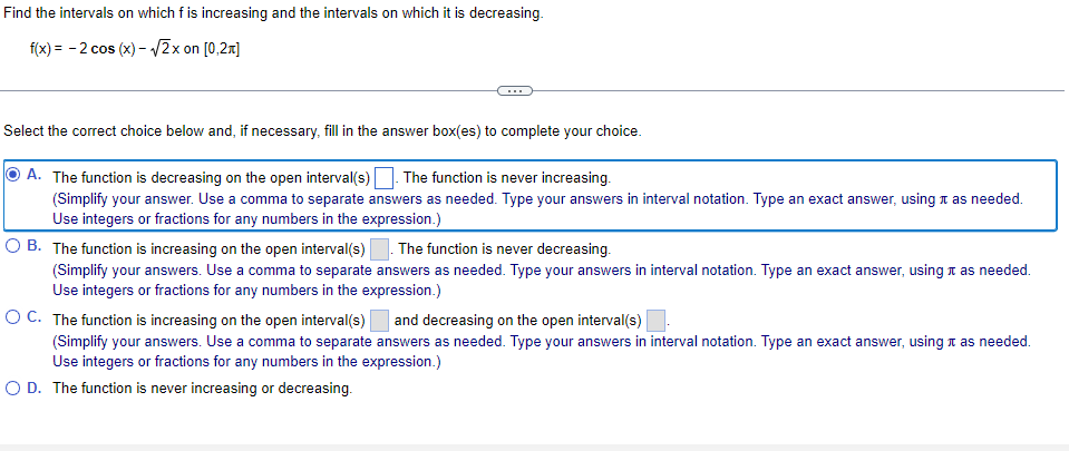 Find the intervals on which f is increasing and the intervals on which it is decreasing.
f(x) = - 2 cos (x) - V2x on [0,2x]
Select the correct choice below and, if necessary, fill in the answer box(es) to complete your choice.
A. The function is decreasing on the open interval(s). The function is never increasing.
(Simplify your answer. Use a comma to separate answers as needed. Type your answers in interval notation. Type an exact answer, using n as needed.
Use integers or fractions for any numbers in the expression.)
O B. The function is increasing on the open interval(s)
The function is never decreasing.
(Simplify your answers. Use a comma to separate answers as needed. Type your answers in interval notation. Type an exact answer, using t as needed.
Use integers or fractions for any numbers in the expression.)
O C. The function is increasing on the open interval(s)
and decreasing on the open interval(s)
(Simplify your answers. Use a comma to separate answers as needed. Type your answers in interval notation. Type an exact answer, using t as needed.
Use integers or fractions for any numbers in the expression.)
O D. The function is never increasing or decreasing.
