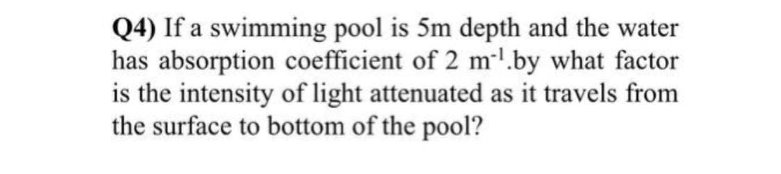 Q4) If a swimming pool is 5m depth and the water
has absorption coefficient of 2 m¹.by what factor
is the intensity of light attenuated as it travels from
the surface to bottom of the pool?