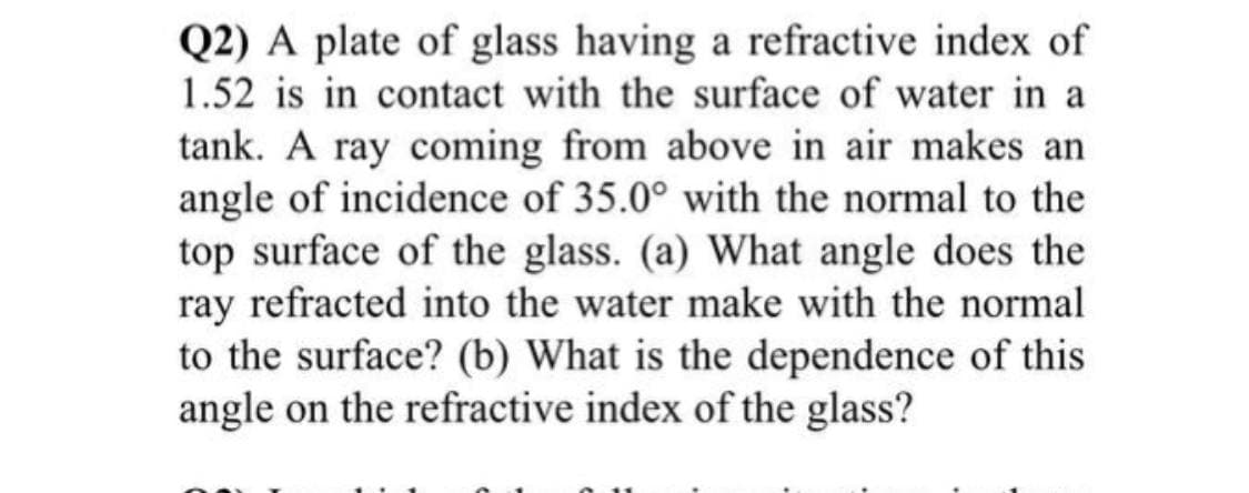 Q2) A plate of glass having a refractive index of
1.52 is in contact with the surface of water in a
tank. A ray coming from above in air makes an
angle of incidence of 35.0° with the normal to the
top surface of the glass. (a) What angle does the
ray refracted into the water make with the normal
to the surface? (b) What is the dependence of this
angle on the refractive index of the glass?