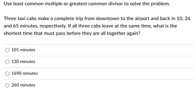 Use least common multiple or greatest common divisor to solve the problem.
Three taxi cabs make a complete trip from downtown to the airport and back in 10, 26
and 65 minutes, respectively. If all three cabs leave at the same time, what is the
shortest time that must pass before they are all together again?
101 minutes
130 minutes
1690 minutes
260 minutes