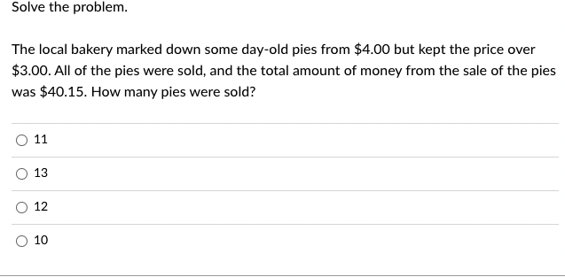 Solve the problem.
The local bakery marked down some day-old pies from $4.00 but kept the price over
$3.00. All of the pies were sold, and the total amount of money from the sale of the pies
was $40.15. How many pies were sold?
O
O
11
13
12
10