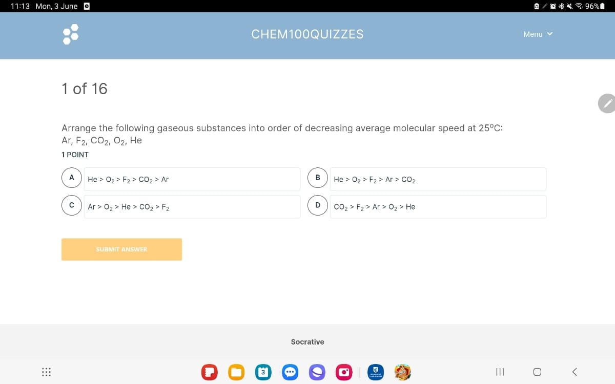 11:13 Mon, 3 June ⚫
1 of 16
CHEM100QUIZZES
Arrange the following gaseous substances into order of decreasing average molecular speed at 25°C:
Ar, F2, CO2, O2, He
1 POINT
A
He > O₂ > F2 > CO₂ > Ar
B
He > O2 > F2 > Ar > CO2
с
D
Ar > O₂ > He > CO₂ > F2
CO₂ > F2 > Ar > O₂ > H
He
SUBMIT ANSWER
Q ☐ ☐
Socrative
@
Menu ▾
=
|||
96%
о