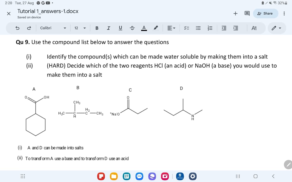 2:20 Tue, 27 Aug G▸ ⚫
✗
Tutorial 1_answers-1.docx
Saved on device
←
Calibri
12 ▾
B
I
U
x=
!!!
+ 目
32%
+ Share
ΑΞ
Qu 9. Use the compound list below to answer the questions
(i)
(ii)
Identify the compound(s) which can be made water soluble by making them into a salt
(HARD) Decide which of the two reagents HCI (an acid) or NaOH (a base) you would use to
make them into a salt
A
B
OH
CH3
H₂
H3C
C
C
-CH3
H
i
*Na O'
D
(i) A and D can be made into salts
(ii) To transform A use a base and to transform D use an acid
27
...
రా
°
|||
=
О
>