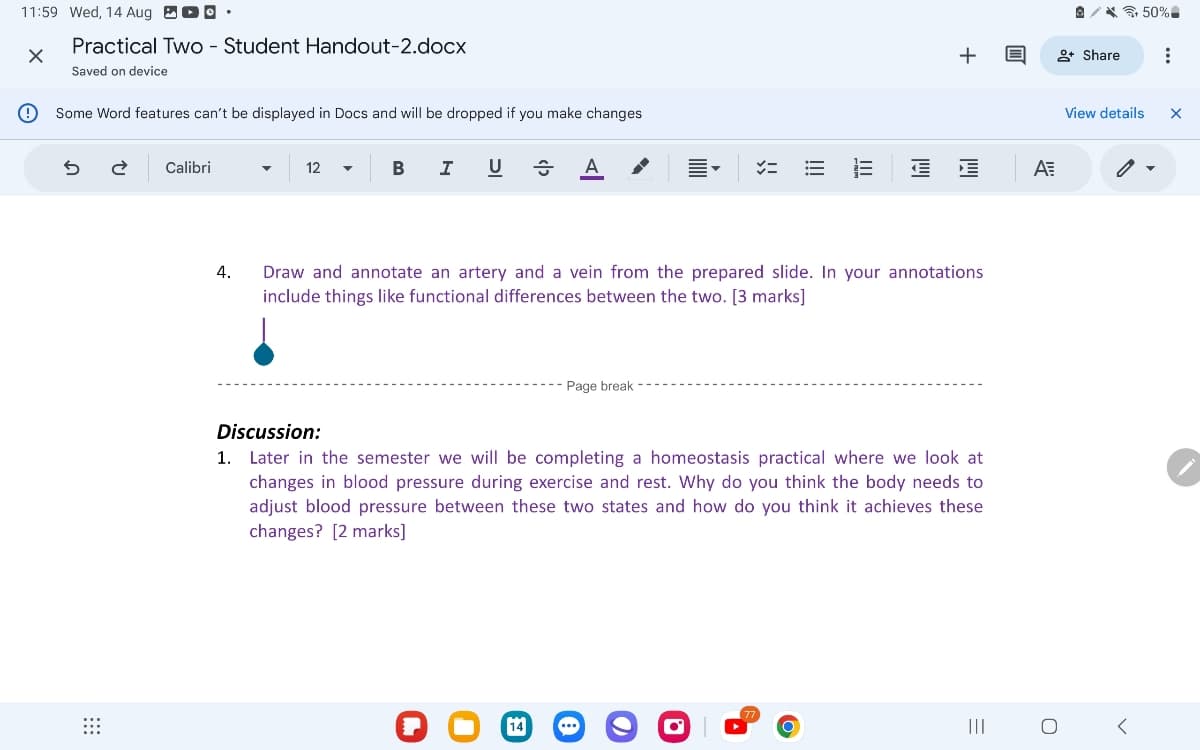 11:59 Wed, 14 Aug °.
Practical Two - Student Handout-2.docx
Saved on device
Some Word features can't be displayed in Docs and will be dropped if you make changes
5
2 Calibri
4.
12
B
I
U A
=
+
+ Share
Draw and annotate an artery and a vein from the prepared slide. In your annotations
include things like functional differences between the two. [3 marks]
Page break
Discussion:
1. Later in the semester we will be completing a homeostasis practical where we look at
changes in blood pressure during exercise and rest. Why do you think the body needs to
adjust blood pressure between these two states and how do you think it achieves these
changes? [2 marks]
(77.
=
|||
ΑΞ
О
@50%
View details
<