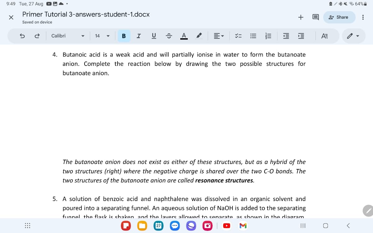 9:49 Tue, 27 Aug 4
Primer Tutorial 3-answers-student-1.docx
Saved on device
5
Calibri
14
B I U
A
=
&༢% 64%
+ Q
+ Share
4. Butanoic acid is a weak acid and will partially ionise in water to form the butanoate
anion. Complete the reaction below by drawing the two possible structures for
butanoate anion.
The butanoate anion does not exist as either of these structures, but as a hybrid of the
two structures (right) where the negative charge is shared over the two C-O bonds. The
two structures of the butanoate anion are called resonance structures.
5. A solution of benzoic acid and naphthalene was dissolved in an organic solvent and
poured into a separating funnel. An aqueous solution of NaOH is added to the separating
funnel the flask is shaken and the lavers allowed to senarate as shown in the diagram
00
27
> M
III
A
<