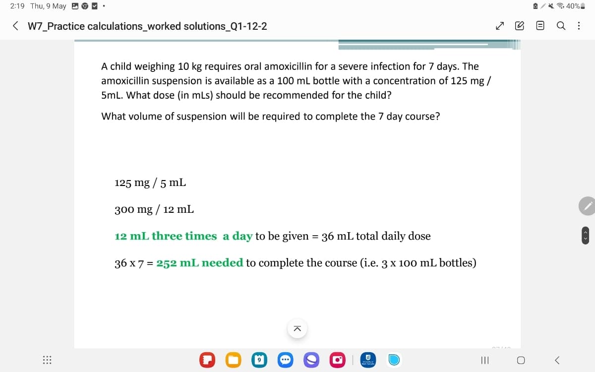 2:19 Thu, 9 May ✔ ⚫
< W7_Practice calculations_worked solutions_Q1-12-2
A child weighing 10 kg requires oral amoxicillin for a severe infection for 7 days. The
amoxicillin suspension is available as a 100 mL bottle with a concentration of 125 mg/
5mL. What dose (in mLs) should be recommended for the child?
What volume of suspension will be required to complete the 7 day course?
125 mg/5 mL
300 mg/12 mL
12 mL three times a day to be given = 36 mL total daily dose
36 x7 = 252 mL needed to complete the course (i.e. 3 x 100 mL bottles)
9
ㅈ
...
+40%-
Q :
III
=
О
>