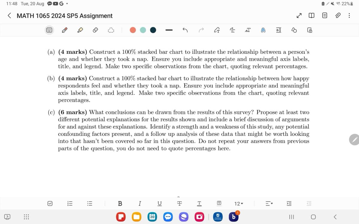 11:48 Tue, 20 Aug G
< MATH 1065 2024 SP5 Assignment
G
E
I
A
at
8
A
க
22%
=
:
(a) (4 marks) Construct a 100% stacked bar chart to illustrate the relationship between a person's
age and whether they took a nap. Ensure you include appropriate and meaningful axis labels,
title, and legend. Make two specific observations from the chart, quoting relevant percentages.
(b) (4 marks) Construct a 100% stacked bar chart to illustrate the relationship between how happy
respondents feel and whether they took a nap. Ensure you include appropriate and meaningful
axis labels, title, and legend. Make two specific observations from the chart, quoting relevant
percentages.
(c) (6 marks) What conclusions can be drawn from the results of this survey? Propose at least two
different potential explanations for the results shown and include a brief discussion of arguments
for and against these explanations. Identify a strength and a weakness of this study, any potential
confounding factors present, and a follow up analysis of these data that might be worth looking
into that hasn't been covered so far in this question. Do not repeat your answers from previous
parts of the question, you do not need to quote percentages here.
☑
III
I
T
12-
20
...
01
b
==
B
I
U
y
III
0
<