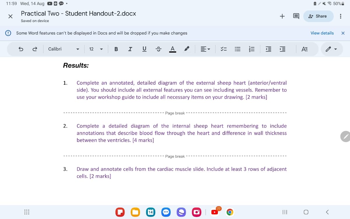 11:59 Wed, 14 Aug
Practical Two - Student Handout-2.docx
Saved on device
Some Word features can't be displayed in Docs and will be dropped if you make changes
5
2 Calibri
Results:
1.
2.
3.
12
B
I
U A
E-
=
+
+ Share
Complete an annotated, detailed diagram of the external sheep heart (anterior/ventral
side). You should include all external features you can see including vessels. Remember to
use your workshop guide to include all necessary items on your drawing. [2 marks]
Page break
Complete a detailed diagram of the internal sheep heart remembering to include
annotations that describe blood flow through the heart and difference in wall thickness
between the ventricles. [4 marks]
Page break
Draw and annotate cells from the cardiac muscle slide. Include at least 3 rows of adjacent
cells. [2 marks]
(77.
=
III
ΑΞ
о
View details
<
50%