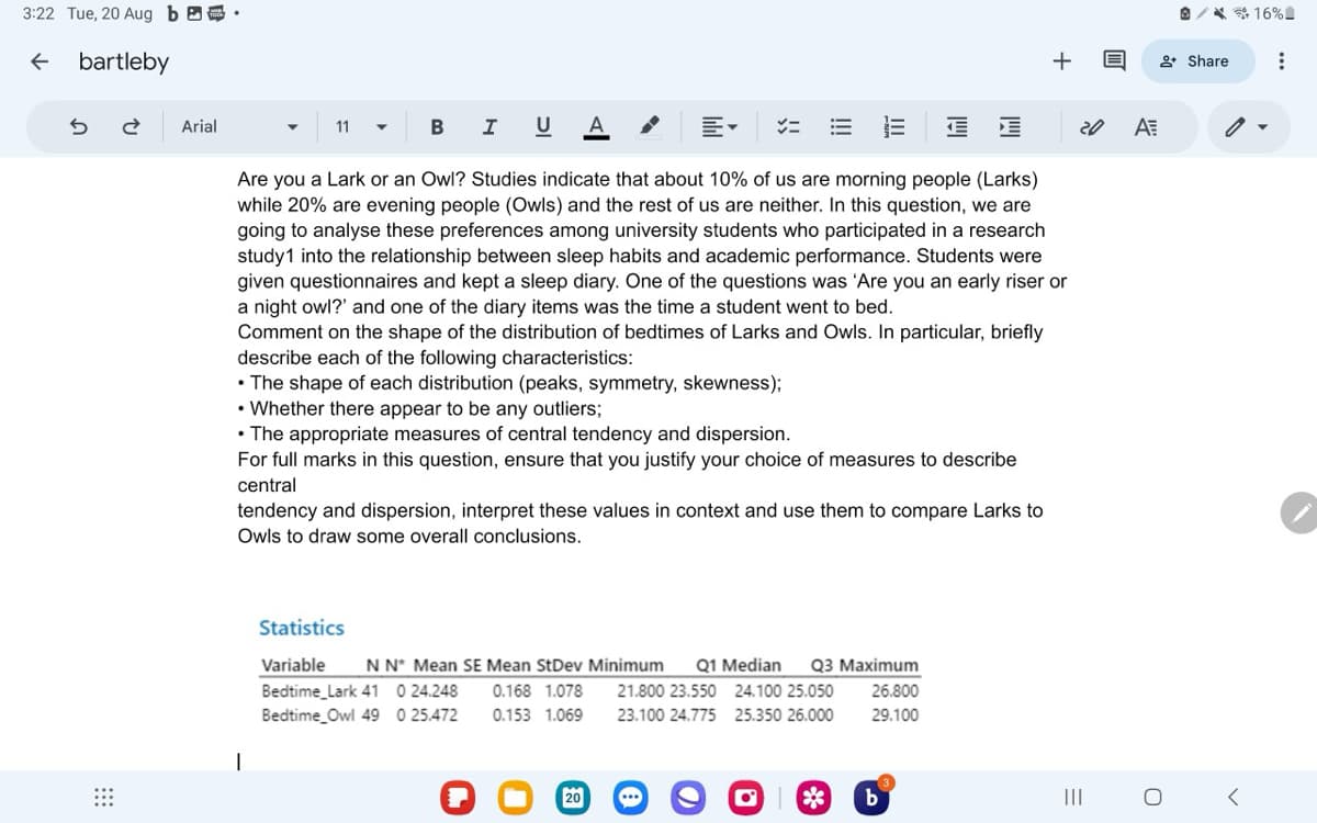 3:22 Tue, 20 Aug b
← bartleby
2 Arial
11
B I
U A
E
+16%
+ Q
+Share
20
A
Are you a Lark or an Owl? Studies indicate that about 10% of us are morning people (Larks)
while 20% are evening people (Owls) and the rest of us are neither. In this question, we are
going to analyse these preferences among university students who participated in a research
study1 into the relationship between sleep habits and academic performance. Students were
given questionnaires and kept a sleep diary. One of the questions was 'Are you an early riser or
a night owl?' and one of the diary items was the time a student went to bed.
Comment on the shape of the distribution of bedtimes of Larks and Owls. In particular, briefly
describe each of the following characteristics:
•The shape of each distribution (peaks, symmetry, skewness);
• Whether there appear to be any outliers;
• The appropriate measures of central tendency and dispersion.
For full marks in this question, ensure that you justify your choice of measures to describe
central
tendency and dispersion, interpret these values in context and use them to compare Larks to
Owls to draw some overall conclusions.
Variable N N* Mean SE Mean StDev Minimum
Bedtime Lark 41 0 24.248
Bedtime Owl 49 0 25.472
Q1 Median
0.168 1.078
0.153 1.069
21.800 23.550
24.100 25.050
Q3 Maximum
26.800
23.100 24.775 25.350 26.000
29.100
Statistics
0
20
0
b
=
III
0
✓