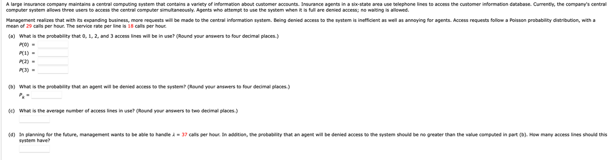 A large insurance company maintains a central computing system that contains a variety of information about customer accounts. Insurance agents in a six-state area use telephone lines to access the customer information database. Currently, the company's central
computer system allows three users to access the central computer simultaneously. Agents who attempt to use the system when it is full are denied access; no waiting is allowed.
Management realizes that with its expanding business, more requests will be made to the central information system. Being denied access to the system is inefficient as well as annoying for agents. Access requests follow a Poisson probability distribution, with a
mean of 29 calls per hour. The service rate per line is 18 calls per hour.
(a) What is the probability that 0, 1, 2, and 3 access lines will be in use? (Round your answers to four decimal places.)
P(0) =
P(1)
P(2) =
P(3) =
=
(b) What is the probability that an agent will be denied access to the system? (Round your answers to four decimal places.)
рк
=
(c) What is the average number of access lines in use? (Round your answers to two decimal places.)
(d) In planning for the future, management wants to be able to handle = 37 calls per hour. In addition, the probability that an agent will be denied access to the system should be no greater than the value computed in part (b). How many access lines should this
system have?