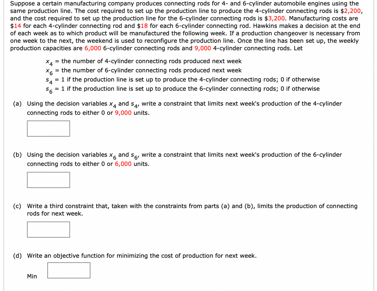 Suppose a certain manufacturing company produces connecting rods for 4- and 6-cylinder automobile engines using the
same production line. The cost required to set up the production line to produce the 4-cylinder connecting rods is $2,200,
and the cost required to set up the production line for the 6-cylinder connecting rods is $3,200. Manufacturing costs are
$14 for each 4-cylinder connecting rod and $18 for each 6-cylinder connecting rod. Hawkins makes a decision at the end
of each week as to which product will be manufactured the following week. If a production changeover is necessary from
one week to the next, the weekend is used to reconfigure the production line. Once the line has been set up, the weekly
production capacities are 6,000 6-cylinder connecting rods and 9,000 4-cylinder connecting rods. Let
X4
= the number of 4-cylinder connecting rods produced next week
X6
= the number of 6-cylinder connecting rods produced next week
$4
= 1 if the production line is set up to produce the 4-cylinder connecting rods; 0 if otherwise
S6
= 1 if the production line is set up to produce the 6-cylinder connecting rods; 0 if otherwise
(a) Using the decision variables. X4 and S4, write a constraint that limits next week's production of the 4-cylinder
connecting rods to either 0 or 9,000 units.
and $6¹
X6
connecting rods to either 0 or 6,000 units.
Min
(b) Using the decision variables
write a constraint that limits next week's production of the 6-cylinder
(c) Write a third constraint that, taken with the constraints from parts (a) and (b), limits the production of connecting
rods for next week.
(d) Write an objective function for minimizing the cost of production for next week.