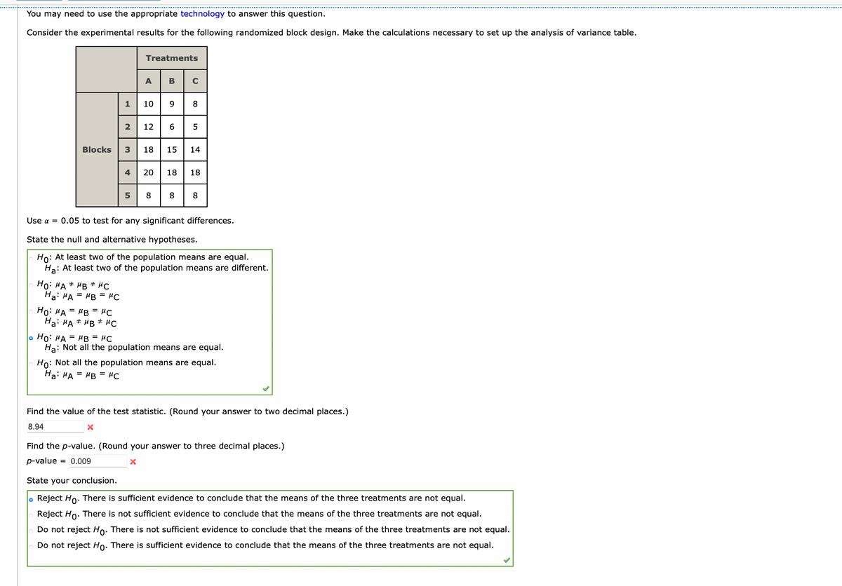 You may need to use the appropriate technology to answer this question.
Consider the experimental results for the following randomized block design. Make the calculations necessary to set up the analysis of variance table.
Treatments
ABC
9 8
12 6
1
10
2
Blocks
3
18
15
14
4
20
18
18
8
8
8.
Use a = 0.05 to test for any significant differences.
State the null and alternative hypotheses.
Ho: At least two of the population means are equal.
Ha: At least two of the population means are different.
Ho: HA # HB # HC
Ha: HA = HB = "C
Ho: HA = HB = #C
Ha: HA + HB * MC
o Ho: HA = HB = "C
Ha: Not all the population means are equal.
Ho: Not all the population means are equal.
Ha: HA = "B = "C
Find the value of the test statistic. (Round your answer to two decimal places.)
8.94
Find the p-value. (Round your answer to three decimal places.)
p-value
= 0.009
State your conclusion.
lo Reject Ho. There is sufficient evidence to conclude that the means of the three treatments are not equal.
Reject Ho. There is not sufficient evidence to conclude that the means of the three treatments are not equal.
Do not reject Ho: There is not sufficient evidence to conclude that the means of the three treatments are not equal.
Do not reject Ho. There is sufficient evidence to conclude that the means of the three treatments are not equal.
