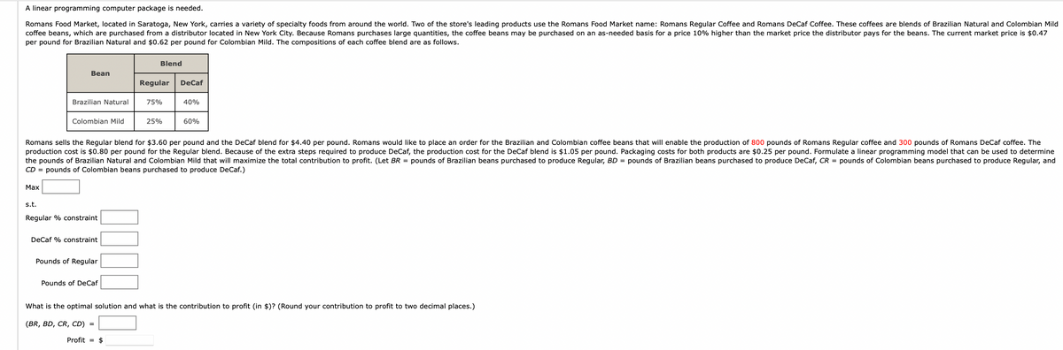 A linear programming computer package is needed.
Romans Food Market, located in Saratoga, New York, carries a variety of specialty foods from around the world. Two of the store's leading products use the Romans Food Market name: Romans Regular Coffee and Romans DeCaf Coffee. These coffees are blends of Brazilian Natural and Colombian Mild
coffee beans, which are purchased from a distributor located in New York City. Because Romans purchases large quantities, the coffee beans may be purchased on an as-needed basis for a price 10% higher than the market price the distributor pays for the beans. The current market price is $0.47
per pound for Brazilian Natural and $0.62 per pound for Colombian Mild. The compositions of each coffee blend are as follows.
Blend
Bean
DeCaf
Regular
75%
Brazilian Natural
40%
Colombian Mild
25%
60%
Romans sells the Regular blend for $3.60 per pound and the DeCaf blend for $4.40 per pound. Romans would like to place an order for the Brazilian and Colombian coffee beans that will enable the production of 800 pounds of Romans Regular coffee and 300 pounds of Romans DeCaf coffee. The
production cost is $0.80 per pound for the Regular blend. Because of the extra steps required to produce DeCaf, the production cost for the DeCaf blend is $1.05 per pound. Packaging costs for both products are $0.25 per pound. Formulate a linear programming model that can be used to determine
the pounds of Brazilian Natural and Colombian Mild that will maximize the total contribution to profit. (Let BR = pounds of Brazilian beans purchased to produce Regular, BD = pounds of Brazilian beans purchased to produce DeCaf, CR = pounds of Colombian beans purchased to produce Regular, and
CD = pounds of Colombian beans purchased to produce DeCaf.)
Max
s.t.
Regular % constraint
DeCaf % constraint
Pounds of Regular
Pounds of DeCaf
What is the optimal solution and what is the contribution to profit (in $)? (Round your contribution to profit to two decimal places.)
(BR, BD, CR, CD) =
Profit = $