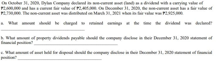 On October 31, 2020, Dylan Company declared its non-current asset (land) as a dividend with a carrying value of
P2,600,000 and has a current fair value of P2,405,000. On December 31, 2020, the non-current asset has a fair value of
P2,730,000. The non-current asset was distributed on March 31, 2021 when its fair value was P2,925,000.
a. What amount should be charged to retained earnings at the time the dividend was declared?
b. What amount of property dividends payable should the company disclose in their December 31, 2020 statement of
financial position?
c. What amount of asset held for disposal should the company disclose in their December 31, 2020 statement of financial
position?
