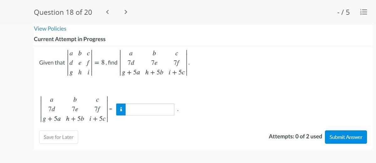 Question 18 of 20
< >
- /5
View Policies
Current Attempt in Progress
a b с
a
b
Given that d e f= 8, find
7d
7e
7f
g h i
g + 5a h + 5b i+ 5c
a
7d
7e
7f
i
g + 5a h + 5b i+ 5c
Save for Later
Attempts: 0 of 2 used
Submit Answer
II
