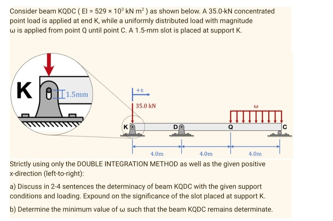 Consider beam KQDC ( El = 529 x 103 kN m2) as shown below. A 35.0-kN concentrated
point load is applied at end K, while a uniformly distributed load with magnitude
w is applied from point Q until point C. A 1.5-mm slot is placed at support K.
K
OI1.5mm
+x
35.0 kN
KO
D
Q
C
4.0m
4.0m
4.0m
Strictly using only the DOUBLE INTEGRATION METHOD as well as the given positive
x-direction (left-to-right):
a) Discuss in 2-4 sentences the determinacy of beam KQDC with the given support
conditions and loading. Expound on the significance of the slot placed at support K.
b) Determine the minimum value of w such that the beam KQDC remains determinate.
