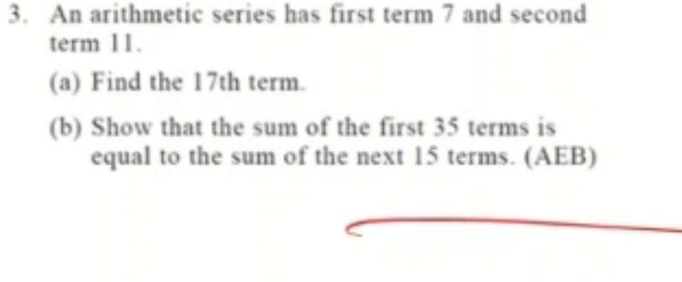 3. An arithmetic series has first term 7 and second
term 11.
(a) Find the 17th term.
(b) Show that the sum of the first 35 terms is
equal to the sum of the next 15 terms. (AEB)
