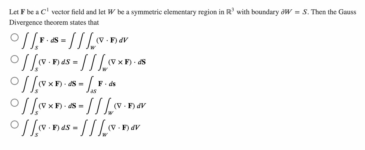 Let F be a C¹ vector field and let W be a symmetric elementary region in R³ with boundary oW = S. Then the Gauss
Divergence theorem states that
· ] [ F · ds = [ ] [ ₁ (v
//
W
(V.F) ds =
(V.F) dV
= [] [₁₂²²
W
Off-Bas
(V x F). dS
of [xx-48= /v-d
(V x F). dS = F. ds
მა
0 [[XF)-8=// /_ FAV
(V x F). dS
.F) dV
W
(V · F) ds = / / / w ( (V.F) dV