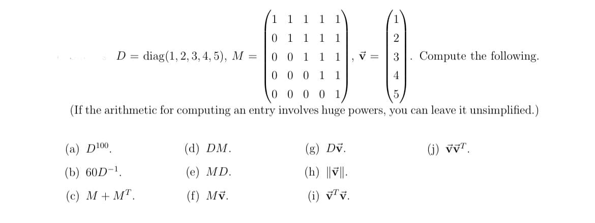 D = diag(1, 2, 3, 4, 5), M =
(a) D100
(b) 60D-¹
(c) M+MT.
(d) DM.
(e) MD.
(f) Mv.
0 0 1 1 1
00011
0 0 0 0 1
5
(If the arithmetic for computing an entry involves huge powers, you can leave it unsimplified.)
V =
(g) Dv.
(h) ||||.
(i) v7v.
2
3
4
Compute the following.
(j) VVT.