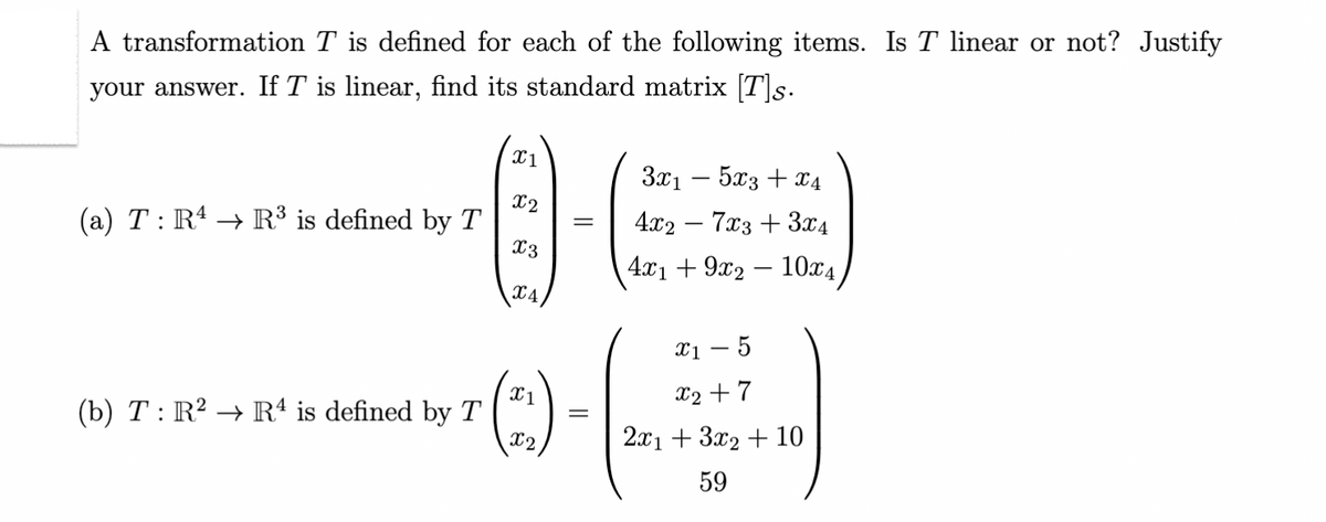 A transformation T is defined for each of the following items. Is T linear or not? Justify
your answer. If T is linear, find its standard matrix [T]s.
(a) T : R¹ → R³ is defined by T
(b) T: R² → R4 is defined by T
X1
x2
X3
X4
X1
X2
=
3x1
5x3 + x4
4x27x3 + 3x4
4x19x2 10x4
-
x₁ - 5
X2+7
2x1 + 3x2 + 10
59