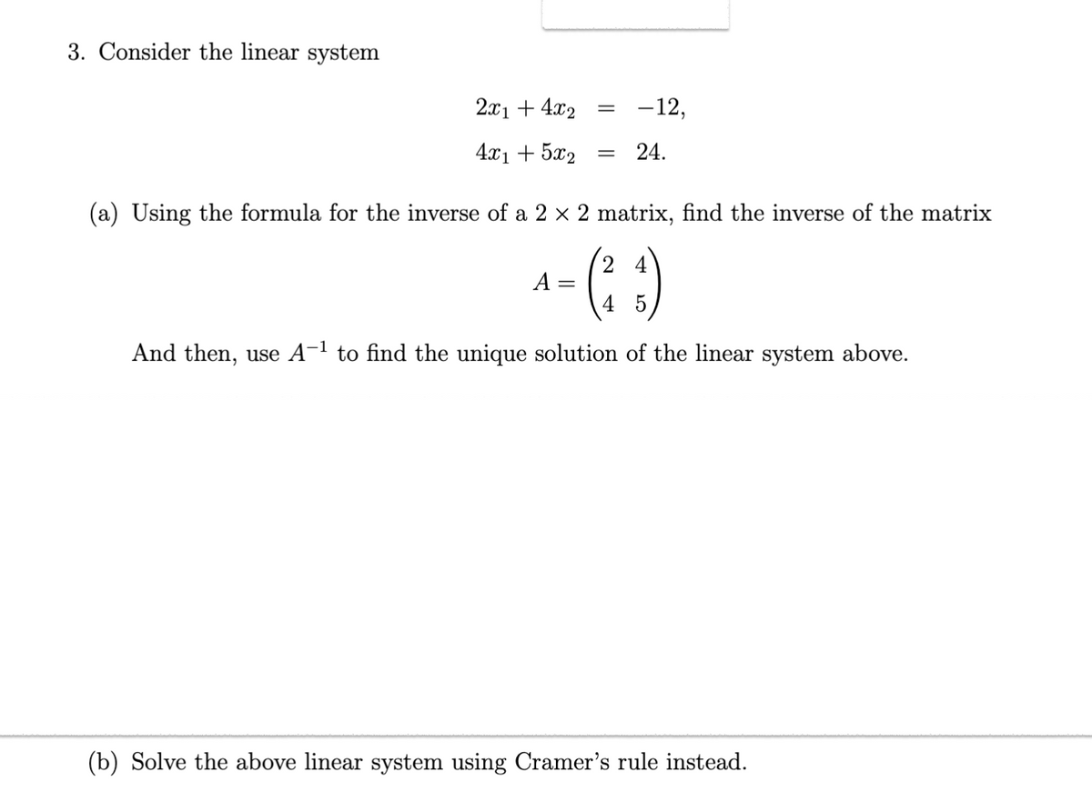 3. Consider the linear system
2x1 + 4x2 =
4x1 + 5x2
-12,
= 24.
(a) Using the formula for the inverse of a 2 × 2 matrix, find the inverse of the matrix
4
^-(²3)
A
4 5
And then, use A-¹ to find unique solution the linear system
(b) Solve the above linear system using Cramer's rule instead.
ve.