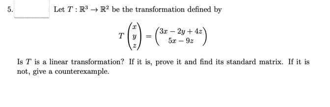 5.
Let T: R³ R2 be the transformation defined by
T (:) -
(3x - 2y + 4z
5x - 9z
+4²)
Is T is a linear transformation? If it is, prove it and find its standard matrix. If it is
not, give a counterexample.