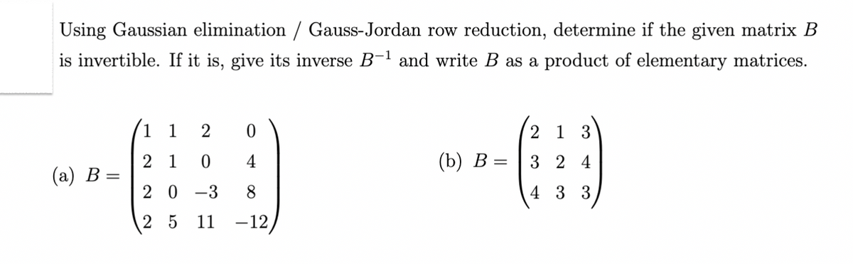 Using Gaussian elimination / Gauss-Jordan row reduction, determine if the given matrix B
is invertible. If it is, give its inverse B-¹ and write B as a product of elementary matrices.
(a) B =
1 1 2 0
21 0 4
20 -3
8
2 5 11
-12,
(b) B
213
A
324
433
=