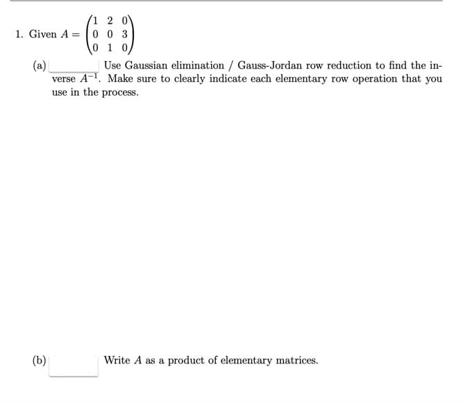 1 2 0
1. Given A 003
0 1 0
(a)
Use Gaussian elimination / Gauss-Jordan row reduction to find the in-
verse A-¹. Make sure to clearly indicate each elementary row operation that you
use in the process.
(b)
Write A as a product of elementary matrices.