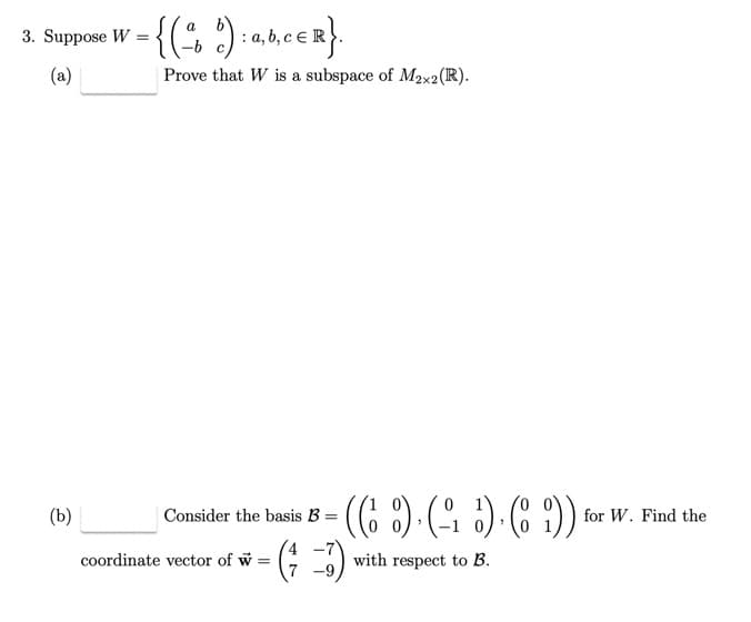 3. Suppose W
(a)
(b)
= {(ad): a,b,ceR}.
Prove that W is a subspace of M2x2 (R).
Consider the basis B =
(( ) (-₁5). (89)).
with respect to B.
coordinate vector of w =
= (-3)
for W. Find the