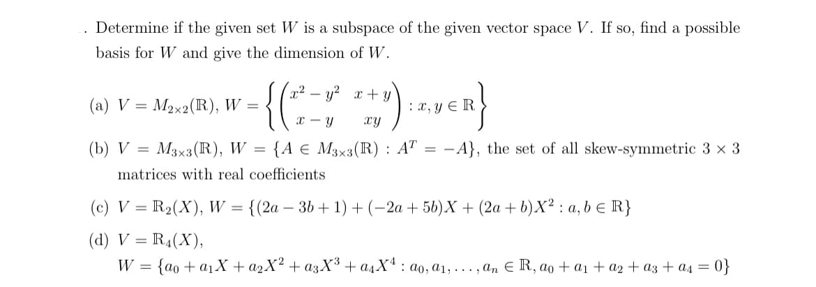 Determine if the given set W is a subspace of the given vector space V. If so, find a possible
basis for W and give the dimension of W.
(a) V = M₂x2 (R), W =
(b) V = M3×3 (R), W
{ ( 2² = 1² x + y) : x₁
x - y
=
: x, y ER
{A € M3x3(R) : AT = -A}, the set of all skew-symmetric 3 × 3
matrices with real coefficients
(c) V = R₂(X), W = {(2a - 3b +1) + (−2a + 5b)X + (2a + b)X²: a, b = R}
(d) V = R4(X),
W = {ao + a₁X + a₂X² + a3X³ + α₁X¹ ao, a₁,..., an € R, ao + a₁ + a₂ + a3 + a₁ = 0}
: