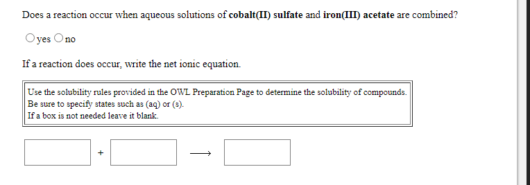 Does a reaction occur when aqueous solutions of cobalt(II) sulfate and iron(III) acetate are combined?
Oyes Ono
If a reaction does occur, write the net ionic equation.
Use the solubility rules provided in the OWL Preparation Page to determine the solubility of compounds.
Be sure to specify states such as (aq) or (s).
If a box is not needed leave it blank.
