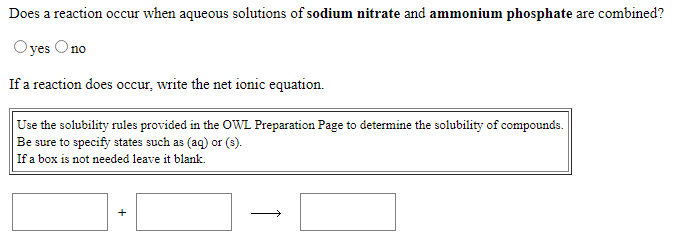 Does a reaction occur when aqueous solutions of sodium nitrate and ammonium phosphate are combined?
Oyes Ono
If a reaction does occur, write the net ionic equation.
Use the solubility rules provided in the OWL Preparation Page to determine the solubility of compounds.
Be sure to specify states such as (aq) or (3).
If a box is not needed leave it blank.
